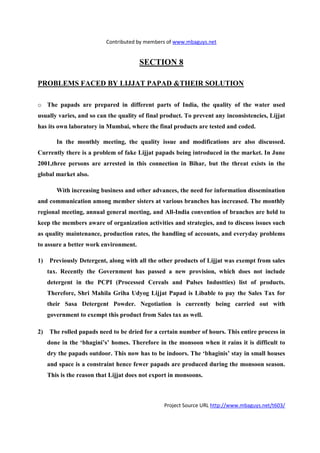 Contributed by members of www.mbaguys.net


                                        SECTIO 8

PROBLEMS FACED BY LIJJAT PAPAD &THEIR SOLUTIO

o The papads are prepared in different parts of India, the quality of the water used
usually varies, and so can the quality of final product. To prevent any inconsistencies, Lijjat
has its own laboratory in Mumbai, where the final products are tested and coded.

        In the monthly meeting, the quality issue and modifications are also discussed.
Currently there is a problem of fake Lijjat papads being introduced in the market. In June
2001,three persons are arrested in this connection in Bihar, but the threat exists in the
global market also.

        With increasing business and other advances, the need for information dissemination
and communication among member sisters at various branches has increased. The monthly
regional meeting, annual general meeting, and All-India convention of branches are held to
keep the members aware of organization activities and strategies, and to discuss issues such
as quality maintenance, production rates, the handling of accounts, and everyday problems
to assure a better work environment.

1)   Previously Detergent, along with all the other products of Lijjat was exempt from sales
     tax. Recently the Government has passed a new provision, which does not include
     detergent in the PCPI (Processed Cereals and Pulses Industties) list of products.
     Therefore, Shri Mahila Griha Udyog Lijjat Papad is Libable to pay the Sales Tax for
     their Sasa Detergent Powder.         egotiation is currently being carried out with
     government to exempt this product from Sales tax as well.

2)   The rolled papads need to be dried for a certain number of hours. This entire process in
     done in the ‘bhagini’s’ homes. Therefore in the monsoon when it rains it is difficult to
     dry the papads outdoor. This now has to be indoors. The ‘bhaginis’ stay in small houses
     and space is a constraint hence fewer papads are produced during the monsoon season.
     This is the reason that Lijjat does not export in monsoons.



                                                 Project Source URL http://www.mbaguys.net/t603/
 
