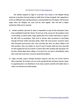 Contributed by members of www.mbaguys.net


        The solution adopted by Lijjat is to provide extra money to the bhaginis during
monsoons to purchase kerosene lamps to enable faster drying of papads. Our suggestion is
to hire an additional space during monsoon a central position near the depots, with kerosene
lamps where the bhaginis can come and dry their papads. This will lead to higher
production which can be exported.


3)   Another problem expressed by them is competition in sales of their detergents (Sasa)
     from established brands like    irma. We feel one of the reasons for this problem is lack
     of advertising, as stated earlier, Lijjat spends only 0.2% of their total turnover equal to
     Rs. 60b Lkhs on promotions. They need to increase their investment in advertising
     through electronic media and print media, which will create greater awareness about
     their detergents and increase sales. Also, currently they don’t use direct selling to sell
     their products. They rely mainly on word of word of mouth which has been successful
     for their papads but has not worked so well for their other products like detergents. We
     feel they should adopt direct selling as it involves low cost and it will definitely widen
     their reach and create more awareness about their products.


4)   Lijjat currently exports through merchant exporters and does not involve itself in
     direct exporting. We feel they can save on the margin that the merchant exporters make,
     by appointing their own distributors in the main countries and this will enable them to
     reduce cost and increase profit margin.




                                                 Project Source URL http://www.mbaguys.net/t603/
 