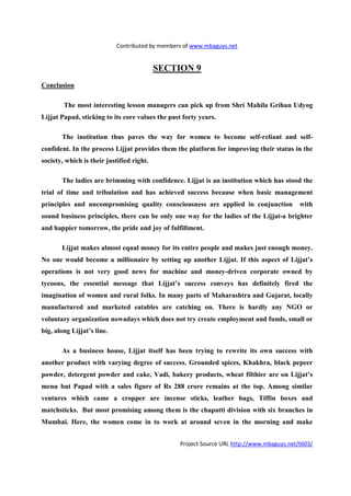 Contributed by members of www.mbaguys.net


                                           SECTIO 9
Conclusion

        The most interesting lesson managers can pick up from Shri Mahila Grihan Udyog
Lijjat Papad, sticking to its core values the past forty years.

       The institution thus paves the way for women to become self-reliant and self-
confident. In the process Lijjat provides them the platform for improving their status in the
society, which is their justified right.

       The ladies are brimming with confidence. Lijjat is an institution which has stood the
trial of time and tribulation and has achieved success because when basic management
principles and uncompromising quality consciousness are applied in conjunction              with
sound business principles, there can be only one way for the ladies of the Lijjat-a brighter
and happier tomorrow, the pride and joy of fulfillment.

       Lijjat makes almost equal money for its entire people and makes just enough money.
 o one would become a millionaire by setting up another Lijjat. If this aspect of Lijjat’s
operations is not very good news for machine and money-driven corporate owned by
tycoons, the essential message that Lijjat’s success conveys has definitely fired the
imagination of women and rural folks. In many parts of Maharashtra and Gujarat, locally
manufactured and marketed eatables are catching on. There is hardly any                  GO or
voluntary organization nowadays which does not try create employment and funds, small or
big, along Lijjat’s line.

       As a business house, Lijjat itself has been trying to rewrite its own success with
another product with varying degree of success. Grounded spices, Khakhra, black pepeer
powder, detergent powder and cake, Vadi, bakery products, wheat filthier are on Lijjat’s
menu but Papad with a sales figure of Rs 288 crore remains at the top. Among similar
ventures which came a cropper are incense sticks, leather bags, Tiffin boxes and
matchsticks. But most promising among them is the chapatti division with six branches in
Mumbai. Here, the women come in to work at around seven in the morning and make


                                                  Project Source URL http://www.mbaguys.net/t603/
 