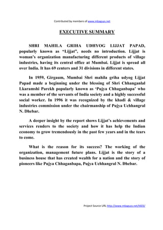 Contributed by members of www.mbaguys.net


                      EXECUTIVE SUMMARY

     SHRI MAHILA GRIHA UDHYOG LIJJAT PAPAD,
popularly known as “Lijjat”, needs no introduction. Lijjat is
woman’s organization manufacturing different products of village
industries, having its central office at Mumbai. Lijjat is spread all
over India. It has 69 centers and 31 divisions in different states.

      In 1959, Girgaum, Mumbai Shri mahila griha udyog Lijjat
Papad made a beginning under the blessing of Shri Chhanganlal
Lkaramshi Parekh popularly known as ‘Pujya Chhaganbapa’ who
was a member of the servants of India society and a highly successful
social worker. In 1996 it was recognized by the khadi & village
industries commission under the chairmanship of Pujya Uchhangral
  . Dhebar.

     A deeper insight by the report shows Lijjat’s achievements and
services renders to the society and how it has help the Indian
economy to grow tremendously in the past few years and in the tears
to come.

     What is the reason for its success? The working of the
organization, management future plans. Lijjat is the story of a
business house that has created wealth for a nation and the story of
pioneers like Pujya Chhaganbapa, Pujya Uchhangral . Dhebar.




                                        Project Source URL http://www.mbaguys.net/t603/
 