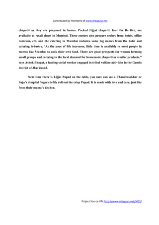 Contributed by members of www.mbaguys.net


chapatti as they are prepared in homes. Packed Lijjat chapatti, four for Rs five, are
available at retail shops in Mumbai. These centers also procure orders from hotels, office
canteens, etc. and the catering in Mumbai includes some big names from the hotel and
catering industry. ‘As the pace of life increases, little time is available to most people in
metros like Mumbai to cook their own food. There are good prospects for women forming
small groups and catering to the local demand for homemade chapatti or similar products,”
says Ashok Bhagat, a leading social worker engaged in tribal welfare activities in the Gumla
district of Jharkhand.

         ext time there is Lijjat Papad on the table, you sure can see a Chandrasekhar or
Suja’s dimpled fingers deftly roll out the crisp Papad. It is made with love and care, just like
from their mama’s kitchen.




                                                 Project Source URL http://www.mbaguys.net/t603/
 
