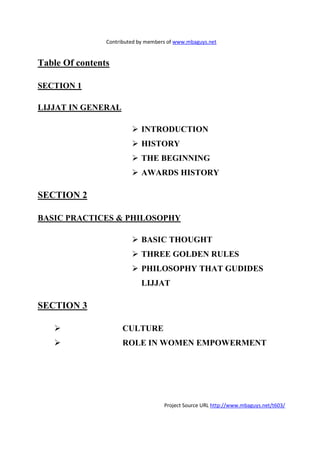 Contributed by members of www.mbaguys.net


Table Of contents

SECTIO 1

LIJJAT I GE ERAL

                             I TRODUCTIO
                             HISTORY
                             THE BEGI           I G
                             AWARDS HISTORY

SECTIO 2

BASIC PRACTICES & PHILOSOPHY

                             BASIC THOUGHT
                             THREE GOLDE RULES
                             PHILOSOPHY THAT GUDIDES
                             LIJJAT

SECTIO 3

                      CULTURE
                      ROLE I WOME EMPOWERME T




                                     Project Source URL http://www.mbaguys.net/t603/
 