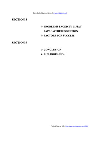 Contributed by members of www.mbaguys.net


SECTIO 8

                        PROBLEMS FACED BY LIJJAT
                        PAPAD &THEIR SOULTIO
                        FACTORS FOR SUCCESS

SECTIO 9

                        CO CLUSIO
                        BIBLIOGRAPHY.




                                Project Source URL http://www.mbaguys.net/t603/
 