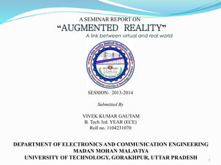 A SEMINAR REPORT ON
“AUGMENTED REALITY”
A link between virtual and real world
SESSION: 2013-2014
Submitted By
VIVEK KUMAR GAUTAM
B. Tech 3rd. YEAR (ECE)
Roll no. 1104231070
DEPARTMENT OF ELECTRONICS AND COMMUNICATION ENGINEERING
MADAN MOHAN MALAVIYA
UNIVERSITY OF TECHNOLOGY, GORAKHPUR, UTTAR PRADESH 1
 