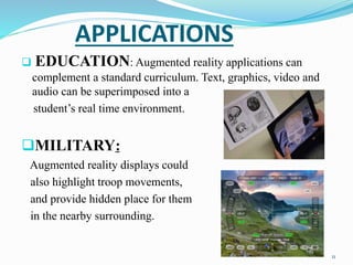 APPLICATIONS
 EDUCATION: Augmented reality applications can
complement a standard curriculum. Text, graphics, video and
audio can be superimposed into a
student’s real time environment.
MILITARY:
Augmented reality displays could
also highlight troop movements,
and provide hidden place for them
in the nearby surrounding.
11
 