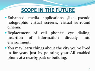 SCOPE IN THE FUTURE
 Enhanced media applications ,like pseudo
holographic virtual screens, virtual surround
cinema.
 Replacement of cell phones: eye dialing,
insertion of information directly into
environment.
 You may learn things about the city you've lived
in for years just by pointing your AR-enabled
phone at a nearby park or building.
15
 