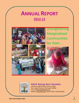 KALP_Annual Report_2012 1
ANNUAL REPORT
2012-13
KALP Samaj Sevi Sanstha
Link Road, Opposite Metro Cinema, Janjgir
Distt- Janjgir Champa, Chhattisgarh 495668,
E-mail- Sanasthakalp@gmail.com,
Website- www.kalp.org.in, Phone- 07817-222245/222045
Strengthening
Marginalized
Communities
for their…
Right’s…
 