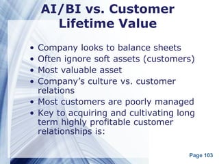 AI/BI vs. Customer
      Lifetime Value
• Company looks to balance sheets
• Often ignore soft assets (customers)
• Most valuable asset
• Company’s culture vs. customer
  relations
• Most customers are poorly managed
• Key to acquiring and cultivating long
  term highly profitable customer
  relationships is:

                                     Page 103
 