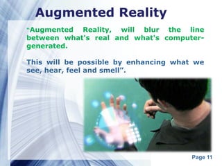 Augmented Reality
“Augmented  Reality, will blur the line
between what's real and what's computer-
generated.

This will be possible by enhancing what we
see, hear, feel and smell”.




                                       Page 11
 