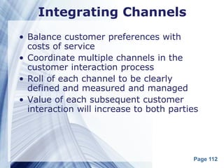 Integrating Channels
• Balance customer preferences with
  costs of service
• Coordinate multiple channels in the
  customer interaction process
• Roll of each channel to be clearly
  defined and measured and managed
• Value of each subsequent customer
  interaction will increase to both parties




                                         Page 112
 