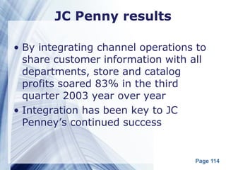 JC Penny results

• By integrating channel operations to
  share customer information with all
  departments, store and catalog
  profits soared 83% in the third
  quarter 2003 year over year
• Integration has been key to JC
  Penney’s continued success


                                   Page 114
 