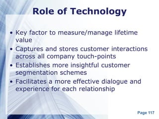 Role of Technology

• Key factor to measure/manage lifetime
  value
• Captures and stores customer interactions
  across all company touch-points
• Establishes more insightful customer
  segmentation schemes
• Facilitates a more effective dialogue and
  experience for each relationship


                                       Page 117
 