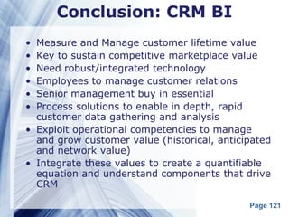 Conclusion: CRM BI
• Measure and Manage customer lifetime value
• Key to sustain competitive marketplace value
• Need robust/integrated technology
• Employees to manage customer relations
• Senior management buy in essential
• Process solutions to enable in depth, rapid
  customer data gathering and analysis
• Exploit operational competencies to manage
  and grow customer value (historical, anticipated
  and network value)
• Integrate these values to create a quantifiable
  equation and understand components that drive
  CRM

                                             Page 121
 