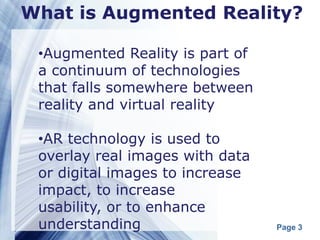 What is Augmented Reality?

 •Augmented Reality is part of
 a continuum of technologies
 that falls somewhere between
 reality and virtual reality

 •AR technology is used to
 overlay real images with data
 or digital images to increase
 impact, to increase
 usability, or to enhance
 understanding                   Page 3
 