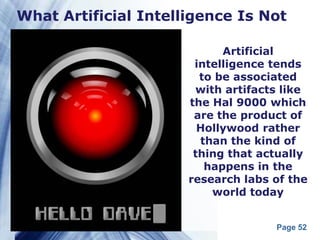What Artificial Intelligence Is Not

                            Artificial
                       intelligence tends
                        to be associated
                       with artifacts like
                      the Hal 9000 which
                       are the product of
                        Hollywood rather
                        than the kind of
                       thing that actually
                         happens in the
                      research labs of the
                          world today


                                    Page 52
 