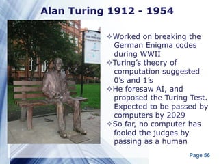 Alan Turing 1912 - 1954

           Worked on breaking the
            German Enigma codes
            during WWII
           Turing’s theory of
            computation suggested
            0’s and 1’s
           He foresaw AI, and
            proposed the Turing Test.
            Expected to be passed by
            computers by 2029
           So far, no computer has
            fooled the judges by
            passing as a human
                                Page 56
 