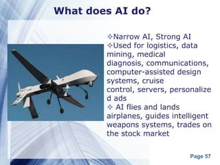What does AI do?

        Narrow AI, Strong AI
        Used for logistics, data
        mining, medical
        diagnosis, communications,
        computer-assisted design
        systems, cruise
        control, servers, personalize
        d ads
         AI flies and lands
        airplanes, guides intelligent
        weapons systems, trades on
        the stock market


                               Page 57
 