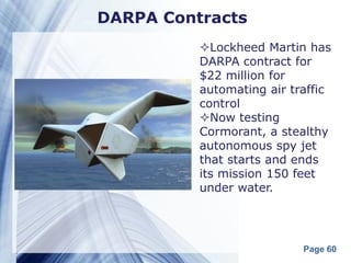 DARPA Contracts
          Lockheed Martin has
          DARPA contract for
          $22 million for
          automating air traffic
          control
          Now testing
          Cormorant, a stealthy
          autonomous spy jet
          that starts and ends
          its mission 150 feet
          under water.




                           Page 60
 