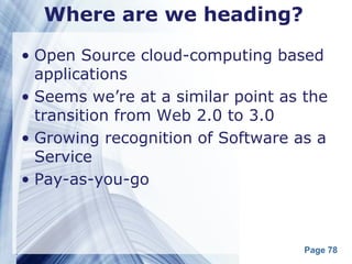 Where are we heading?

• Open Source cloud-computing based
  applications
• Seems we’re at a similar point as the
  transition from Web 2.0 to 3.0
• Growing recognition of Software as a
  Service
• Pay-as-you-go



                                    Page 78
 