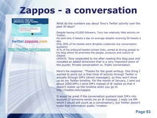 Zappos - a conversation
                            What do the numbers say about Tony's Twitter activity over the
                            past 30 days?

                            Despite having 43,000 followers, Tony has relatively little activity on
                            Twitter.
                            He sent only 4 tweets a day on average despite receiving 50 tweets a
  twitter.zappos.com        day
                            Only 30% of his tweets were @replies (relatively low conversation
                            quotient)
http://twitter.com/zappos   41% of his onbound tweets contain links, aimed at driving people to
                            his blog where he promotes the people, products and culture of
                            Zappos
                            UPDATE: Tony responded to me after reading this blog post and
                            revealed an added dimension that is a very important piece of
                            the puzzle: Private conversation vs. Public conversation.

                            Here's his response: "Thanks for the great writeup. One thing I
                            wanted to point out is that most of activity through Twitter is
                            actually through DM's (direct messages), so they won't show
                            up on my Twitter timeline. For the month of January, I sent out
                            about 2000 DM's I send DM's instead of @ replies so that it
                            doesn't clutter up the timeline when you go to
                            http://twitter.com/zappos

                            It would be great if the conversation quotient took DM's into
                            account (if someone sends me an @ message, I reply via DM
                            which I would still count as a conversation), but Twitter doesn't
                            make that information public."rmation

                                                                                              Page 93
 