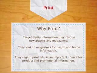 Print



               Why Print?
     Target trusts information they read in
         newspapers and magazines.

  They look to magazines for health and home
                 information.

They regard print ads as an important source for
     product and promotional information.
 