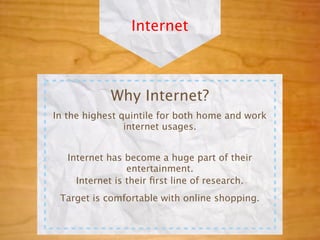 Internet



            Why Internet?
In the highest quintile for both home and work
                internet usages.


   Internet has become a huge part of their
                 entertainment.
     Internet is their ﬁrst line of research.
 Target is comfortable with online shopping.
 