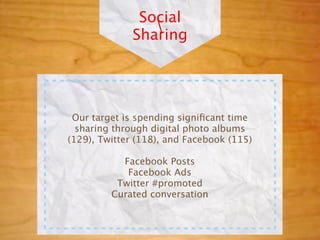 Social
                 
              Sharing




 Our target is spending signiﬁcant time
  sharing through digital photo albums
(129), Twitter (118), and Facebook (115)

           Facebook Posts
            Facebook Ads
          Twitter #promoted
         Curated conversation
 