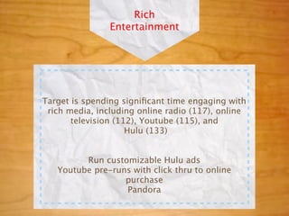 Rich
                Entertainment




Target is spending signiﬁcant time engaging with
 rich media, including online radio (117), online
       television (112), Youtube (115), and
                     Hulu (133)


         Run customizable Hulu ads
   Youtube pre-runs with click thru to online
                  purchase
                  Pandora
 