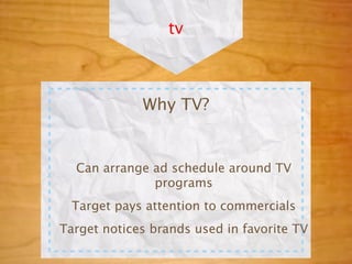 tv



             Why TV?


  Can arrange ad schedule around TV
              programs
  Target pays attention to commercials
Target notices brands used in favorite TV
 