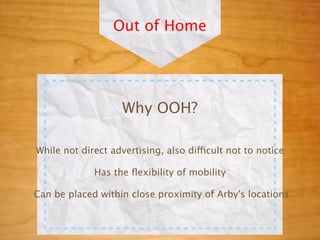 Out of Home




                    Why OOH?

While not direct advertising, also difficult not to notice

             Has the ﬂexibility of mobility

Can be placed within close proximity of Arby's locations
 