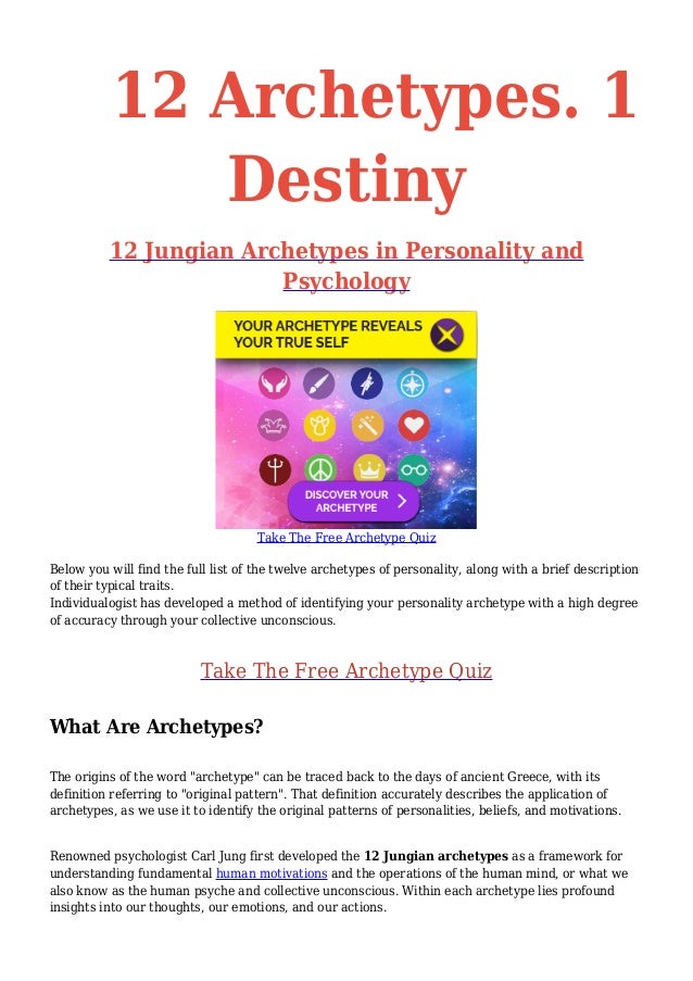 12 Archetypes. 1
Destiny
12 Jungian Archetypes in Personality and
Psychology
Take The Free Archetype Quiz
Below you will find the full list of the twelve archetypes of personality, along with a brief description
of their typical traits.
Individualogist has developed a method of identifying your personality archetype with a high degree
of accuracy through your collective unconscious.
Take The Free Archetype Quiz
What Are Archetypes?
The origins of the word "archetype" can be traced back to the days of ancient Greece, with its
definition referring to "original pattern". That definition accurately describes the application of
archetypes, as we use it to identify the original patterns of personalities, beliefs, and motivations.
Renowned psychologist Carl Jung first developed the 12 Jungian archetypes as a framework for
understanding fundamental human motivations and the operations of the human mind, or what we
also know as the human psyche and collective unconscious. Within each archetype lies profound
insights into our thoughts, our emotions, and our actions.
 