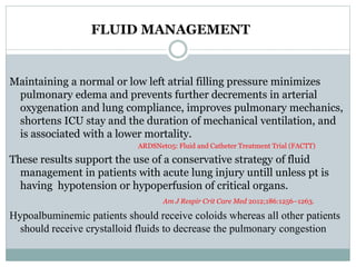 FLUID MANAGEMENT
Maintaining a normal or low left atrial filling pressure minimizes
pulmonary edema and prevents further decrements in arterial
oxygenation and lung compliance, improves pulmonary mechanics,
shortens ICU stay and the duration of mechanical ventilation, and
is associated with a lower mortality.
ARDSNet05: Fluid and Catheter Treatment Trial (FACTT)
These results support the use of a conservative strategy of fluid
management in patients with acute lung injury untill unless pt is
having hypotension or hypoperfusion of critical organs.
Am J Respir Crit Care Med 2012;186:1256–1263.
Hypoalbuminemic patients should receive coloids whereas all other patients
should receive crystalloid fluids to decrease the pulmonary congestion
 
