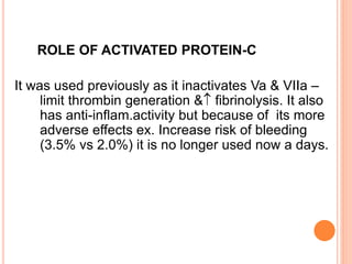ROLE OF ACTIVATED PROTEIN-C
It was used previously as it inactivates Va & VIIa –
limit thrombin generation & fibrinolysis. It also
has anti-inflam.activity but because of its more
adverse effects ex. Increase risk of bleeding
(3.5% vs 2.0%) it is no longer used now a days.
 