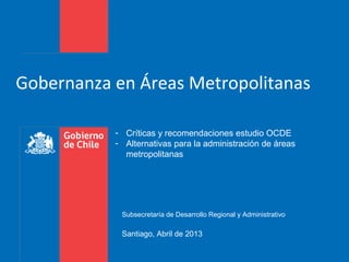 Gobernanza en Áreas Metropolitanas
Subsecretaría de Desarrollo Regional y Administrativo
Santiago, Abril de 2013
- Críticas y recomendaciones estudio OCDE
- Alternativas para la administración de áreas
metropolitanas
 