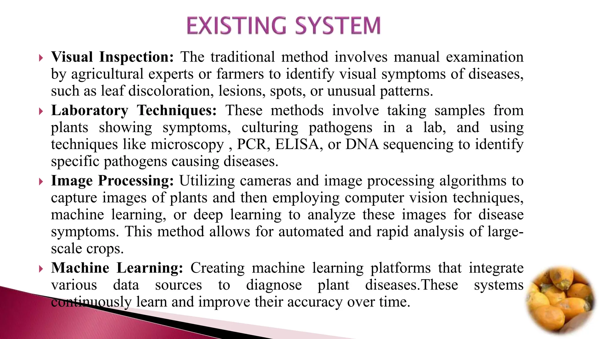  Visual Inspection: The traditional method involves manual examination
by agricultural experts or farmers to identify visual symptoms of diseases,
such as leaf discoloration, lesions, spots, or unusual patterns.
 Laboratory Techniques: These methods involve taking samples from
plants showing symptoms, culturing pathogens in a lab, and using
techniques like microscopy , PCR, ELISA, or DNA sequencing to identify
specific pathogens causing diseases.
 Image Processing: Utilizing cameras and image processing algorithms to
capture images of plants and then employing computer vision techniques,
machine learning, or deep learning to analyze these images for disease
symptoms. This method allows for automated and rapid analysis of large-
scale crops.
 Machine Learning: Creating machine learning platforms that integrate
various data sources to diagnose plant diseases.These systems
continuously learn and improve their accuracy over time.
 