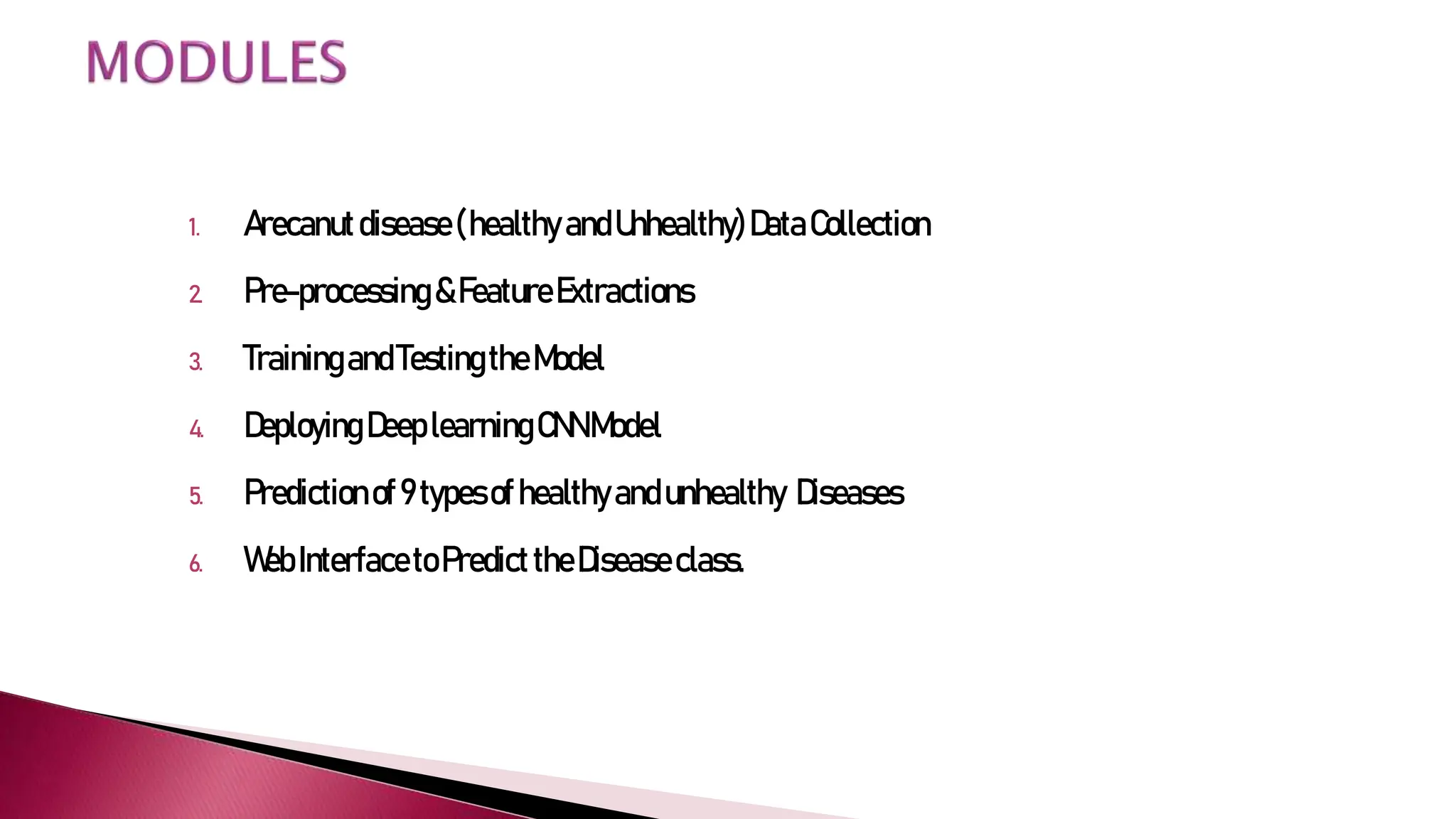 1. Arecanutdisease(healthyandUnhealthy)DataCollection
2. Pre-processing&FeatureExtractions
3. TrainingandTestingtheModel
4. DeployingDeeplearningCNNModel
5. Predictionof9typesofhealthyandunhealthy Diseases
6. WebInterfacetoPredicttheDiseaseclass.
 