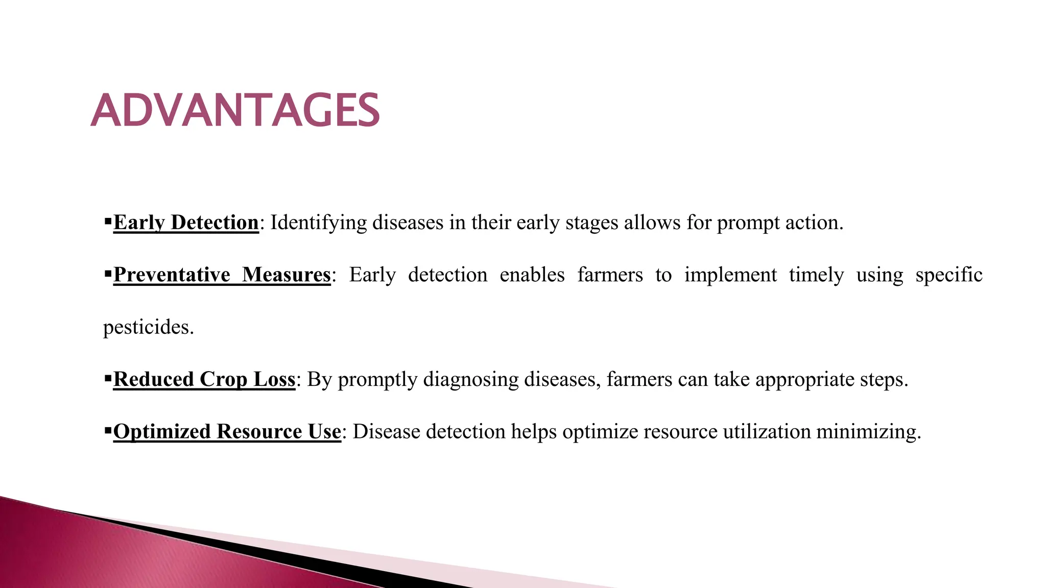 ADVANTAGES
Early Detection: Identifying diseases in their early stages allows for prompt action.
Preventative Measures: Early detection enables farmers to implement timely using specific
pesticides.
Reduced Crop Loss: By promptly diagnosing diseases, farmers can take appropriate steps.
Optimized Resource Use: Disease detection helps optimize resource utilization minimizing.
ADVANTAGES
 