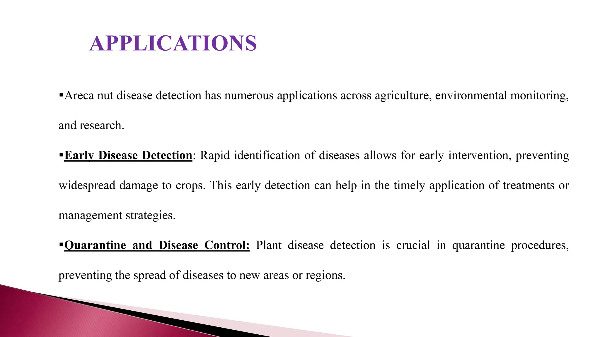 APPLICATIONS
Areca nut disease detection has numerous applications across agriculture, environmental monitoring,
and research.
Early Disease Detection: Rapid identification of diseases allows for early intervention, preventing
widespread damage to crops. This early detection can help in the timely application of treatments or
management strategies.
Quarantine and Disease Control: Plant disease detection is crucial in quarantine procedures,
preventing the spread of diseases to new areas or regions.
 