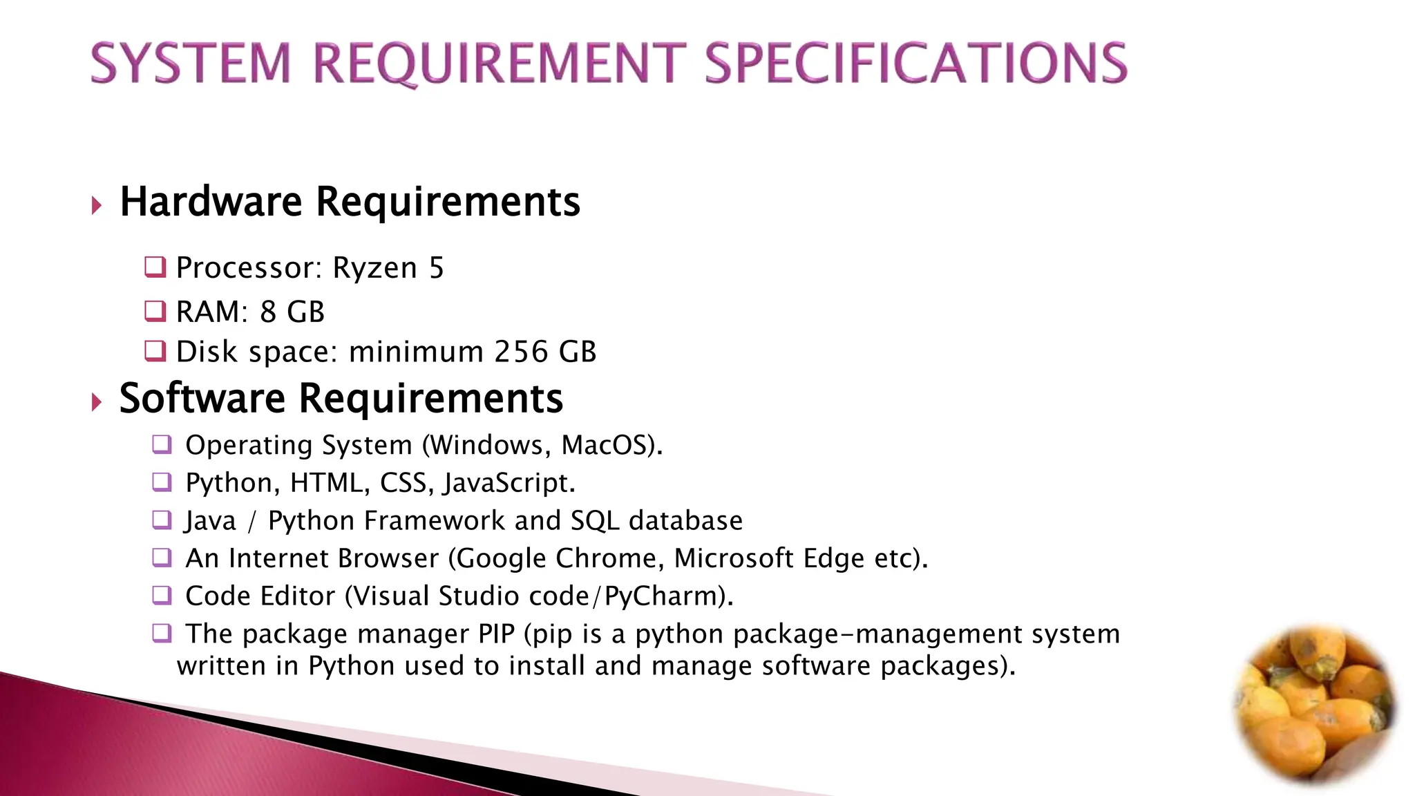  Hardware Requirements
 Processor: Ryzen 5
 RAM: 8 GB
 Disk space: minimum 256 GB
 Software Requirements
 Operating System (Windows, MacOS).
 Python, HTML, CSS, JavaScript.
 Java / Python Framework and SQL database
 An Internet Browser (Google Chrome, Microsoft Edge etc).
 Code Editor (Visual Studio code/PyCharm).
 The package manager PIP (pip is a python package-management system
written in Python used to install and manage software packages).
 