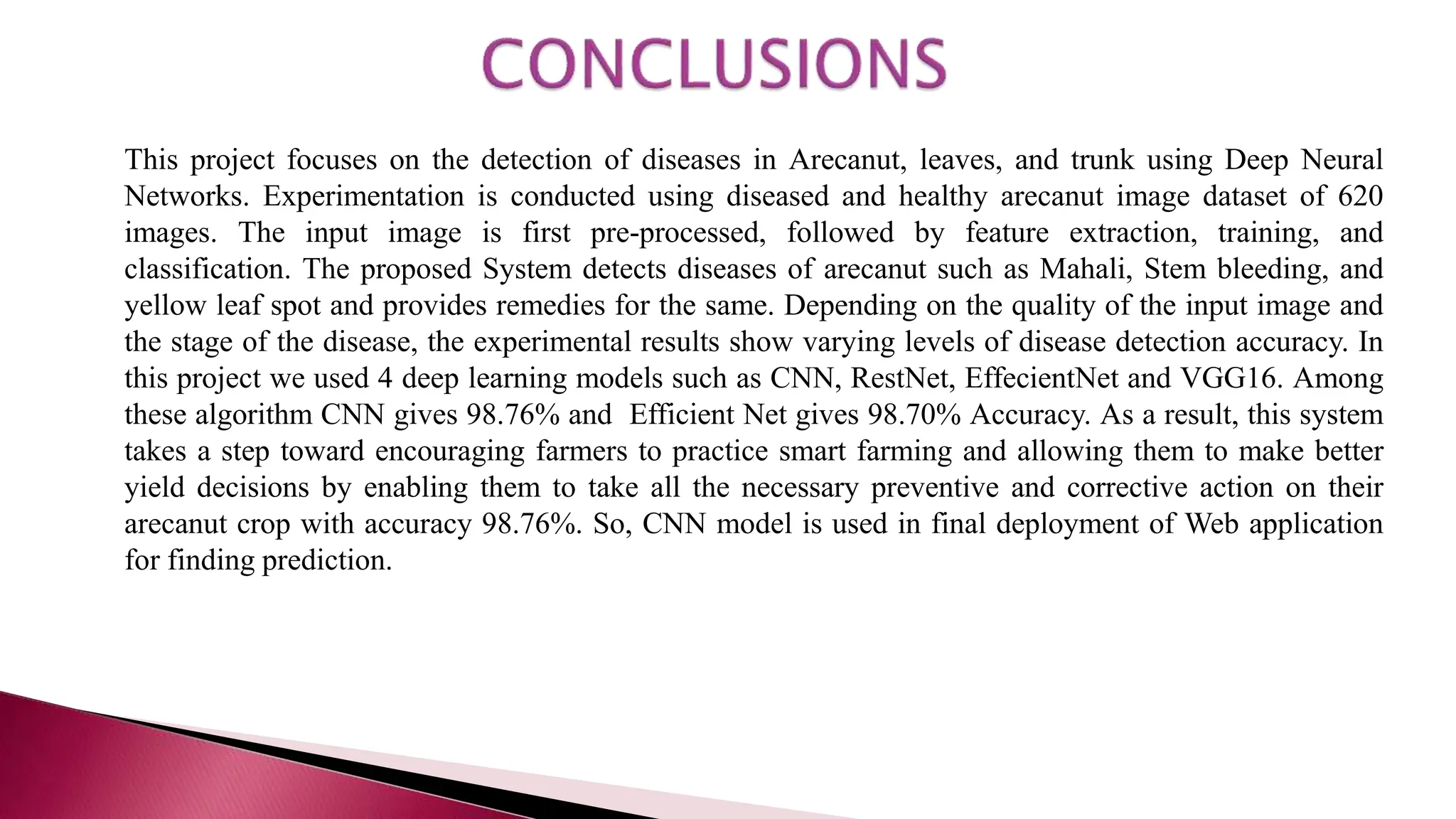 This project focuses on the detection of diseases in Arecanut, leaves, and trunk using Deep Neural
Networks. Experimentation is conducted using diseased and healthy arecanut image dataset of 620
images. The input image is first pre-processed, followed by feature extraction, training, and
classification. The proposed System detects diseases of arecanut such as Mahali, Stem bleeding, and
yellow leaf spot and provides remedies for the same. Depending on the quality of the input image and
the stage of the disease, the experimental results show varying levels of disease detection accuracy. In
this project we used 4 deep learning models such as CNN, RestNet, EffecientNet and VGG16. Among
these algorithm CNN gives 98.76% and Efficient Net gives 98.70% Accuracy. As a result, this system
takes a step toward encouraging farmers to practice smart farming and allowing them to make better
yield decisions by enabling them to take all the necessary preventive and corrective action on their
arecanut crop with accuracy 98.76%. So, CNN model is used in final deployment of Web application
for finding prediction.
 