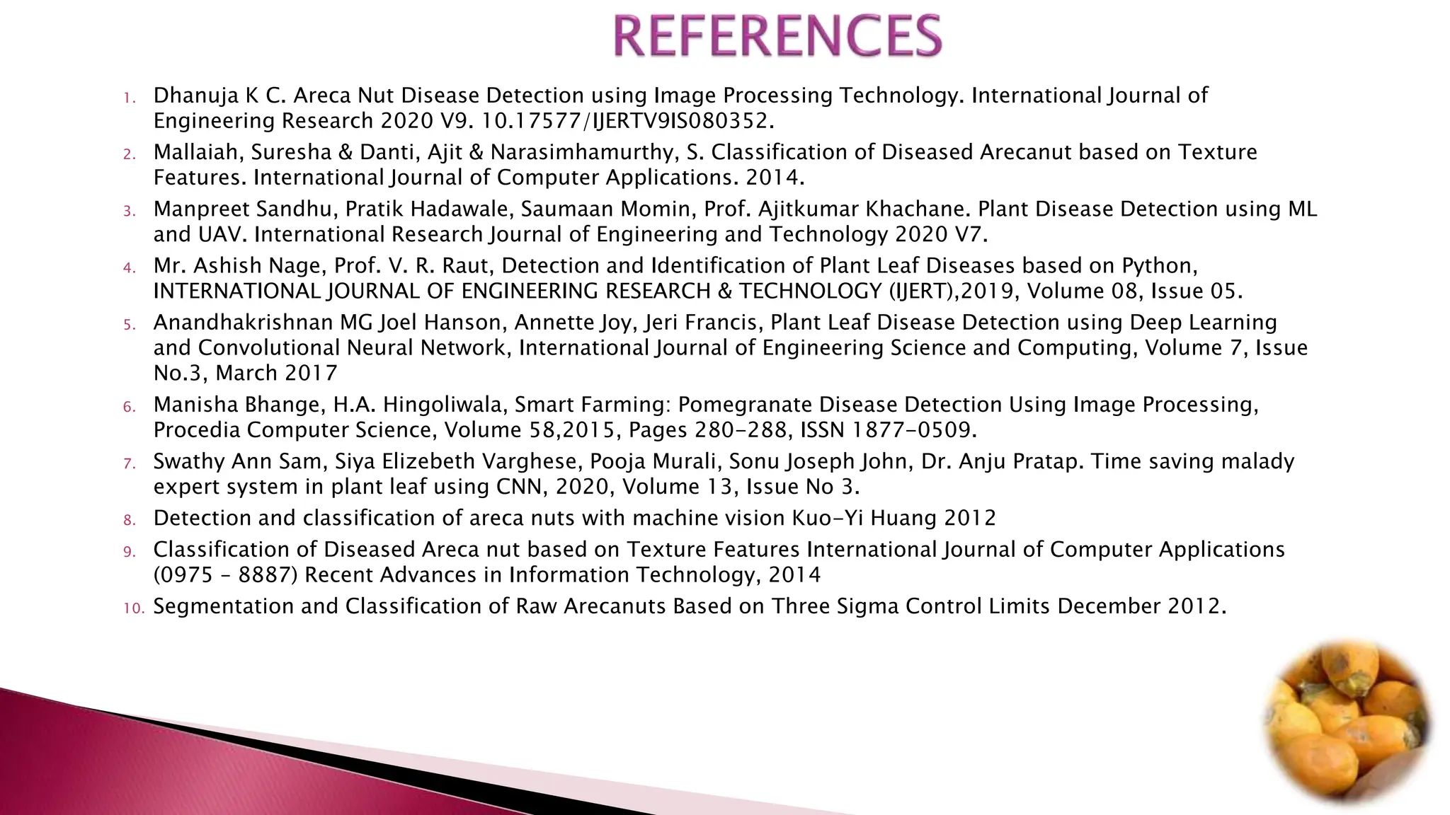 1. Dhanuja K C. Areca Nut Disease Detection using Image Processing Technology. International Journal of
Engineering Research 2020 V9. 10.17577/IJERTV9IS080352.
2. Mallaiah, Suresha & Danti, Ajit & Narasimhamurthy, S. Classification of Diseased Arecanut based on Texture
Features. International Journal of Computer Applications. 2014.
3. Manpreet Sandhu, Pratik Hadawale, Saumaan Momin, Prof. Ajitkumar Khachane. Plant Disease Detection using ML
and UAV. International Research Journal of Engineering and Technology 2020 V7.
4. Mr. Ashish Nage, Prof. V. R. Raut, Detection and Identification of Plant Leaf Diseases based on Python,
INTERNATIONAL JOURNAL OF ENGINEERING RESEARCH & TECHNOLOGY (IJERT),2019, Volume 08, Issue 05.
5. Anandhakrishnan MG Joel Hanson, Annette Joy, Jeri Francis, Plant Leaf Disease Detection using Deep Learning
and Convolutional Neural Network, International Journal of Engineering Science and Computing, Volume 7, Issue
No.3, March 2017
6. Manisha Bhange, H.A. Hingoliwala, Smart Farming: Pomegranate Disease Detection Using Image Processing,
Procedia Computer Science, Volume 58,2015, Pages 280-288, ISSN 1877-0509.
7. Swathy Ann Sam, Siya Elizebeth Varghese, Pooja Murali, Sonu Joseph John, Dr. Anju Pratap. Time saving malady
expert system in plant leaf using CNN, 2020, Volume 13, Issue No 3.
8. Detection and classification of areca nuts with machine vision Kuo-Yi Huang 2012
9. Classification of Diseased Areca nut based on Texture Features International Journal of Computer Applications
(0975 – 8887) Recent Advances in Information Technology, 2014
10. Segmentation and Classification of Raw Arecanuts Based on Three Sigma Control Limits December 2012.
 
