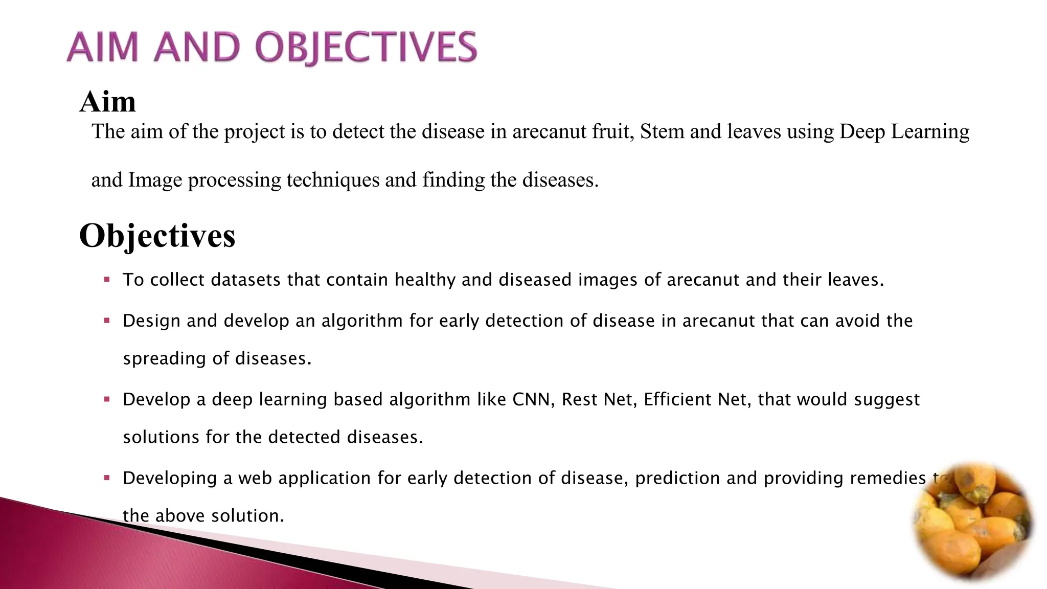 Aim
The aim of the project is to detect the disease in arecanut fruit, Stem and leaves using Deep Learning
and Image processing techniques and finding the diseases.
Objectives
 To collect datasets that contain healthy and diseased images of arecanut and their leaves.
 Design and develop an algorithm for early detection of disease in arecanut that can avoid the
spreading of diseases.
 Develop a deep learning based algorithm like CNN, Rest Net, Efficient Net, that would suggest
solutions for the detected diseases.
 Developing a web application for early detection of disease, prediction and providing remedies to
the above solution.
 