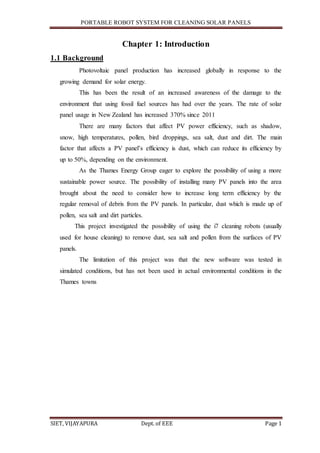 PORTABLE ROBOT SYSTEM FOR CLEANING SOLAR PANELS
SIET, VIJAYAPURA Dept. of EEE Page 1
Chapter 1: Introduction
1.1 Background
Photovoltaic panel production has increased globally in response to the
growing demand for solar energy.
This has been the result of an increased awareness of the damage to the
environment that using fossil fuel sources has had over the years. The rate of solar
panel usage in New Zealand has increased 370% since 2011
There are many factors that affect PV power efficiency, such as shadow,
snow, high temperatures, pollen, bird droppings, sea salt, dust and dirt. The main
factor that affects a PV panel’s efficiency is dust, which can reduce its efficiency by
up to 50%, depending on the environment.
As the Thames Energy Group eager to explore the possibility of using a more
sustainable power source. The possibility of installing many PV panels into the area
brought about the need to consider how to increase long term efficiency by the
regular removal of debris from the PV panels. In particular, dust which is made up of
pollen, sea salt and dirt particles.
This project investigated the possibility of using the i7 cleaning robots (usually
used for house cleaning) to remove dust, sea salt and pollen from the surfaces of PV
panels.
The limitation of this project was that the new software was tested in
simulated conditions, but has not been used in actual environmental conditions in the
Thames towns
 