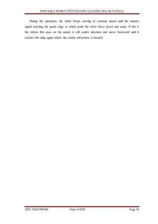PORTABLE ROBOT SYSTEM FOR CLEANING SOLAR PANELS
SIET, VIJAYAPURA Dept. of EEE Page 10
During the operation, the robot keeps moving at constant speed until the sensors
signal reaching the panel edge at which point the robot slows down and stops. If this is
the robots first pass on the panel, it will switch direction and move backward until it
reaches the edge again where the carrier subsystem is located
 