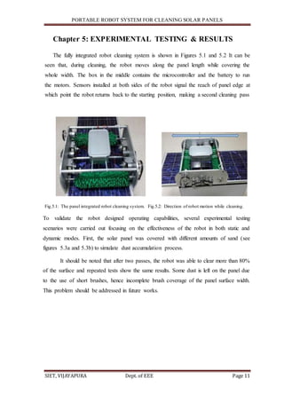 PORTABLE ROBOT SYSTEM FOR CLEANING SOLAR PANELS
SIET, VIJAYAPURA Dept. of EEE Page 11
Chapter 5: EXPERIMENTAL TESTING & RESULTS
The fully integrated robot cleaning system is shown in Figures 5.1 and 5.2 It can be
seen that, during cleaning, the robot moves along the panel length while covering the
whole width. The box in the middle contains the microcontroller and the battery to run
the motors. Sensors installed at both sides of the robot signal the reach of panel edge at
which point the robot returns back to the starting position, making a second cleaning pass
Fig.5.1: The panel integrated robot cleaning system. Fig.5.2: Direction of robot motion while cleaning.
To validate the robot designed operating capabilities, several experimental testing
scenarios were carried out focusing on the effectiveness of the robot in both static and
dynamic modes. First, the solar panel was covered with different amounts of sand (see
figures 5.3a and 5.3b) to simulate dust accumulation process.
It should be noted that after two passes, the robot was able to clear more than 80%
of the surface and repeated tests show the same results. Some dust is left on the panel due
to the use of short brushes, hence incomplete brush coverage of the panel surface width.
This problem should be addressed in future works.
 