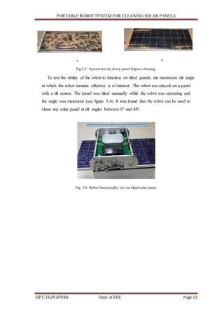 PORTABLE ROBOT SYSTEM FOR CLEANING SOLAR PANELS
SIET, VIJAYAPURA Dept. of EEE Page 12
a b
Fig.5.3: Systemtest (a) dusty panel (b)post cleaning.
To test the ability of the robot to function on tilted panels, the maximum tilt angle
at which the robot remains effective is of interest. The robot was placed on a panel
with a tilt sensor. The panel was tilted manually while the robot was operating and
the angle was measured (see figure 5.4). It was found that the robot can be used to
clean any solar panel at tilt angles between 0° and 40°.
Fig. 5.4: Robot functionality test on tilted solar panel.
 