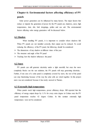 PORTABLE ROBOT SYSTEM FOR CLEANING SOLAR PANELS
SIET, VIJAYAPURA Dept. of EEE Page 13
Chapter 6: Environmental factors affecting efficiency of PV
panels
Solar power generation can be influenced by many factors. The major factors that
reduce or impede the generation of power for the PV panels are; shadows, snow, high
temperatures, dust, dirt, bird droppings, pollen and sea salt. The environmental
factors affecting solar energy generation will be discussed below.
6.1 Shadow
When installing PV panels, it is important to consider where shadows fall.
When PV panels are not installed correctly, their output can be reduced. To avoid
reducing the efficiency of the PV panel, the following should be considered:
 The dimensions of any shadow at different times of the year
 The structure and angle of the PV panel
 Tracking how the shadow influences the panel
6.2 Snow
PV panels can still generate electricity under a light snowfall, but once the snow
completely blocks out the sun radiation, the PV panels will stop generating electricity .
Further, if one area of a solar panel is completely covered by snow, the rest of the panel
can stop functioning because of the way the solar cells are wired together. In this project
snow was not considered because it has rarely snowed in Thames.
6.3 Externally high temperature
When panels reach high temperatures, power efficiency drops. Hill reported that the
efficiency of energy output drops by 1.1% for every extra degree in Celsius once the PV
panel temperature reaches 42 degree Celsius. In this seminar extremely high
temperatures were not be considered.
 