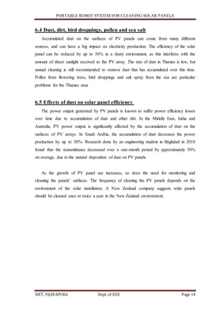 PORTABLE ROBOT SYSTEM FOR CLEANING SOLAR PANELS
SIET, VIJAYAPURA Dept. of EEE Page 14
6.4 Dust, dirt, bird droppings, pollen and sea salt
Accumulated dust on the surfaces of PV panels can come from many different
sources, and can have a big impact on electricity production. The efficiency of the solar
panel can be reduced by up to 50% in a dusty environment, as this interferes with the
amount of direct sunlight received to the PV array. The rate of dust in Thames is low, but
annual cleaning is still recommended to remove dust that has accumulated over this time.
Pollen from flowering trees, bird droppings and salt spray from the sea are particular
problems for the Thames area
6.5 Effects of dust on solar panel efficiency
The power output generated by PV panels is known to suffer power efficiency losses
over time due to accumulation of dust and other dirt. In the Middle East, India and
Australia, PV power output is significantly affected by the accumulation of dust on the
surfaces of PV arrays. In Saudi Arabia, the accumulation of dust decreases the power
production by up to 50%. Research done by an engineering student in Baghdad in 2010
found that the transmittance decreased over a one-month period by approximately 50%
on average, due to the natural deposition of dust on PV panels.
As the growth of PV panel use increases, so does the need for monitoring and
cleaning the panels’ surfaces. The frequency of cleaning the PV panels depends on the
environment of the solar installation. A New Zealand company suggests solar panels
should be cleaned once to twice a year in the New Zealand environment.
 