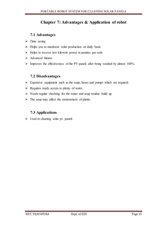 PORTABLE ROBOT SYSTEM FOR CLEANING SOLAR PANELS
SIET, VIJAYAPURA Dept. of EEE Page 15
Chapter 7: Advantages & Application of robot
7.1 Advantages
 Time saving
 Helps you to maximize solar production on daily basis
 Helps to recover lost kilowatt power at pennies per watt
 Advanced futures
 Improves the effectiveness of the PV panels after being washed by almost 100%.
7.2 Disadvantages
 Expensive equipment such as the soap, hoses and pumps which are required.
 Requires ready access to plenty of water.
 Needs regular checking for the water and soap residue build up
 The soap may affect the environment of plants.
7.3 Applications
 Used to cleaning solar pv panels
 