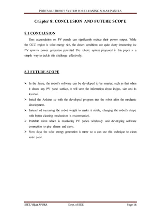 PORTABLE ROBOT SYSTEM FOR CLEANING SOLAR PANELS
SIET, VIJAYAPURA Dept. of EEE Page 16
Chapter 8: CONCLUSION AND FUTURE SCOPE
8.1 CONCLUSION
Dust accumulation on PV panels can significantly reduce their power output. While
the GCC region is solar-energy rich, the desert conditions are quite dusty threatening the
PV systems power generation potential. The robotic system proposed in this paper is a
simple way to tackle this challenge effectively.
8.2 FUTURE SCOPE
 In the future, the robot’s software can be developed to be smarter, such as that when
it cleans any PV panel surface, it will save the information about ledges, size and its
location.
 Install the Arduino µc with the developed program into the robot after the mechanic
development.
 Instead of increasing the robot weight to make it stable, changing the robot’s shape
with better cleaning mechanism is recommended.
 Portable robot which is monitoring PV panels wirelessly, and developing software
connection to give alarms and alerts.
 Now days the solar energy generation is more so u can use this technique to clean
solar panel.
 